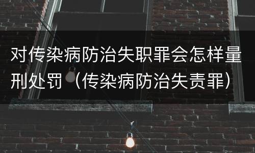 对传染病防治失职罪会怎样量刑处罚（传染病防治失责罪）