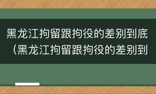 黑龙江拘留跟拘役的差别到底（黑龙江拘留跟拘役的差别到底多大）