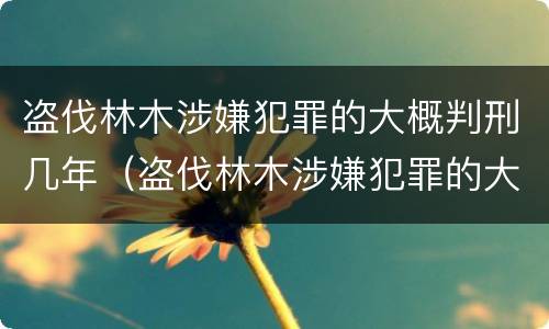 盗伐林木涉嫌犯罪的大概判刑几年（盗伐林木涉嫌犯罪的大概判刑几年以上）