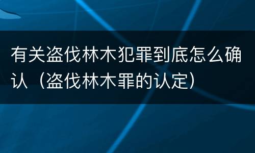 有关盗伐林木犯罪到底怎么确认（盗伐林木罪的认定）