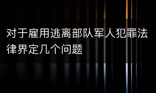 对于雇用逃离部队军人犯罪法律界定几个问题