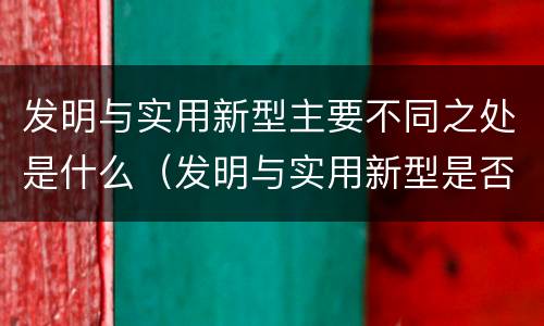 发明与实用新型主要不同之处是什么（发明与实用新型是否具有实用性）