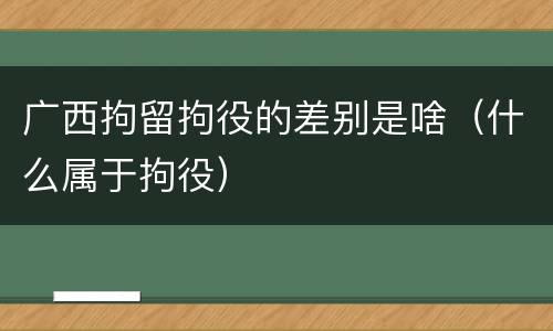 广西拘留拘役的差别是啥（什么属于拘役）