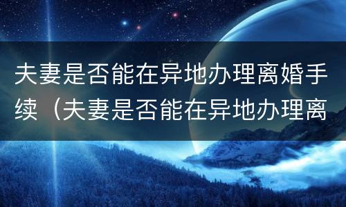 夫妻是否能在异地办理离婚手续（夫妻是否能在异地办理离婚手续流程）