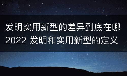 发明实用新型的差异到底在哪2022 发明和实用新型的定义