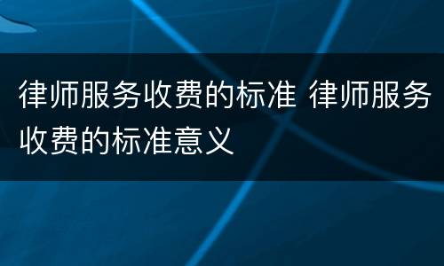 律师服务收费的标准 律师服务收费的标准意义