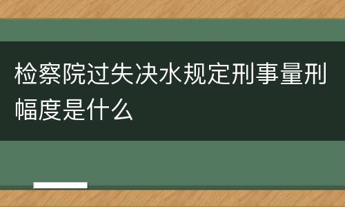 检察院过失决水规定刑事量刑幅度是什么