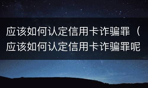 应该如何认定信用卡诈骗罪（应该如何认定信用卡诈骗罪呢）