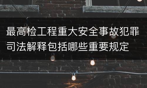 最高检工程重大安全事故犯罪司法解释包括哪些重要规定
