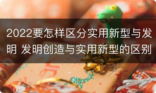 2022要怎样区分实用新型与发明 发明创造与实用新型的区别