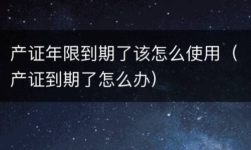 产证年限到期了该怎么使用（产证到期了怎么办）