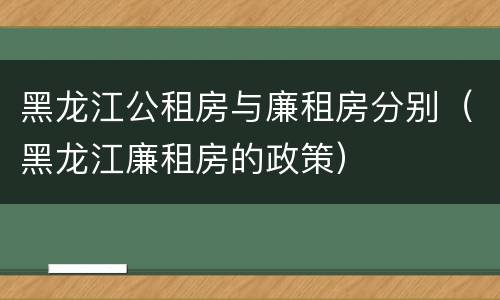 黑龙江公租房与廉租房分别（黑龙江廉租房的政策）