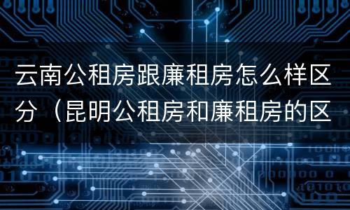 云南公租房跟廉租房怎么样区分（昆明公租房和廉租房的区别）