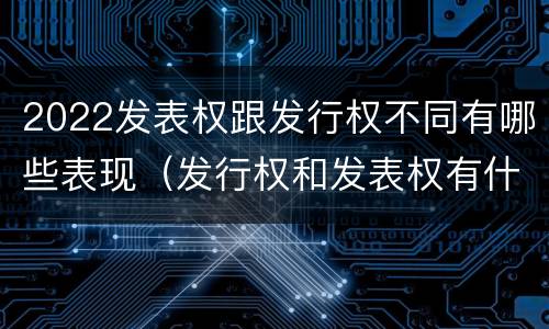 2022发表权跟发行权不同有哪些表现（发行权和发表权有什么区别）