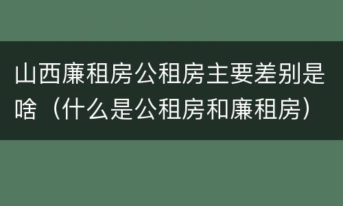 山西廉租房公租房主要差别是啥（什么是公租房和廉租房）