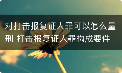 对打击报复证人罪可以怎么量刑 打击报复证人罪构成要件