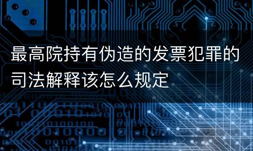 最高院持有伪造的发票犯罪的司法解释该怎么规定