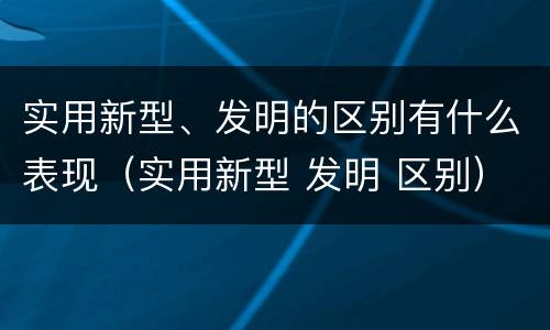 实用新型、发明的区别有什么表现（实用新型 发明 区别）