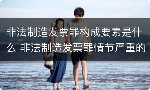 非法制造发票罪构成要素是什么 非法制造发票罪情节严重的