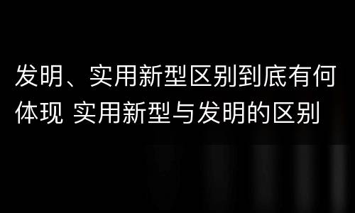 发明、实用新型区别到底有何体现 实用新型与发明的区别