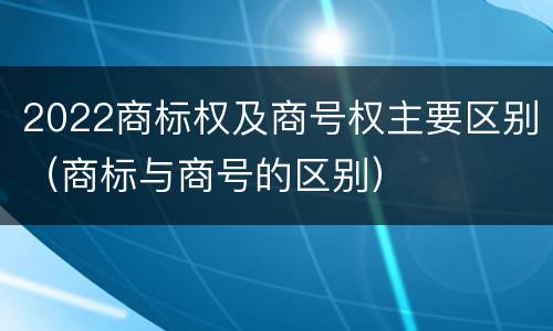 2022商标权及商号权主要区别（商标与商号的区别）