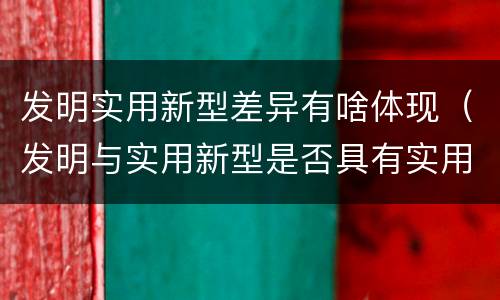 发明实用新型差异有啥体现（发明与实用新型是否具有实用性）