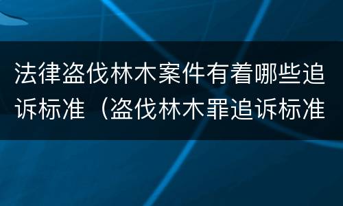 法律盗伐林木案件有着哪些追诉标准（盗伐林木罪追诉标准）