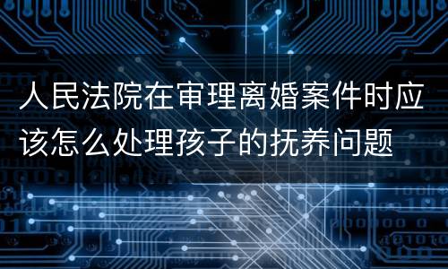 人民法院在审理离婚案件时应该怎么处理孩子的抚养问题