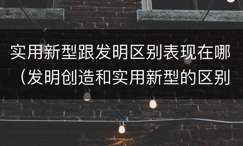 实用新型跟发明区别表现在哪（发明创造和实用新型的区别）