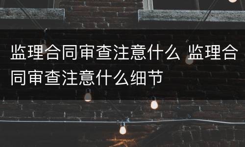 监理合同审查注意什么 监理合同审查注意什么细节