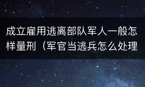 成立雇用逃离部队军人一般怎样量刑（军官当逃兵怎么处理）