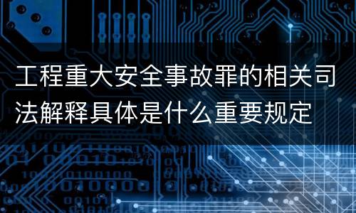 工程重大安全事故罪的相关司法解释具体是什么重要规定