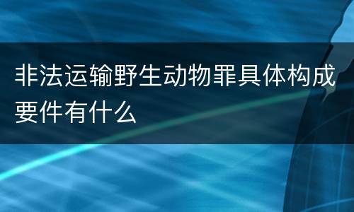 非法运输野生动物罪具体构成要件有什么