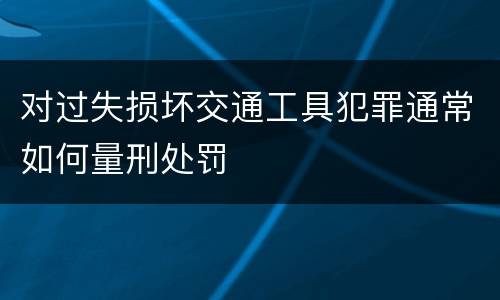 对过失损坏交通工具犯罪通常如何量刑处罚