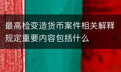 最高检变造货币案件相关解释规定重要内容包括什么