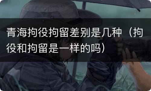 青海拘役拘留差别是几种（拘役和拘留是一样的吗）