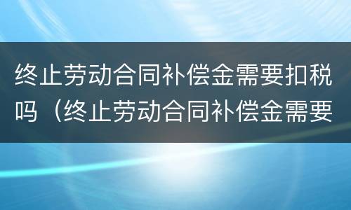 终止劳动合同补偿金需要扣税吗（终止劳动合同补偿金需要扣税吗怎么扣）