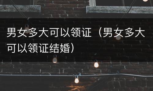 男女多大可以领证（男女多大可以领证结婚）