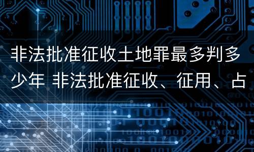 非法批准征收土地罪最多判多少年 非法批准征收、征用、占用土地罪