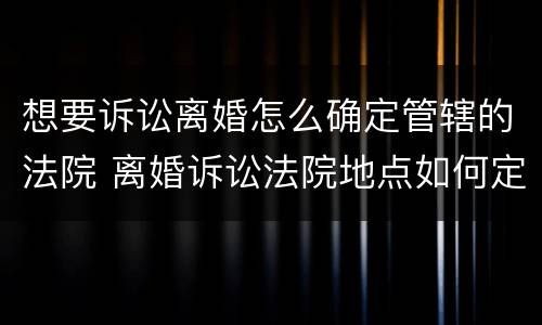 想要诉讼离婚怎么确定管辖的法院 离婚诉讼法院地点如何定