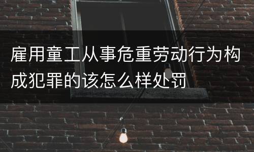 雇用童工从事危重劳动行为构成犯罪的该怎么样处罚