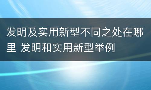 发明及实用新型不同之处在哪里 发明和实用新型举例