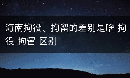 海南拘役、拘留的差别是啥 拘役 拘留 区别