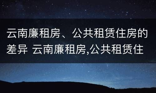 云南廉租房、公共租赁住房的差异 云南廉租房,公共租赁住房的差异分析