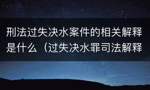 刑法过失决水案件的相关解释是什么（过失决水罪司法解释）