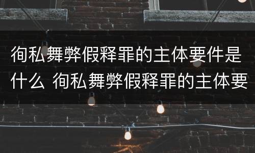 徇私舞弊假释罪的主体要件是什么 徇私舞弊假释罪的主体要件是什么意思