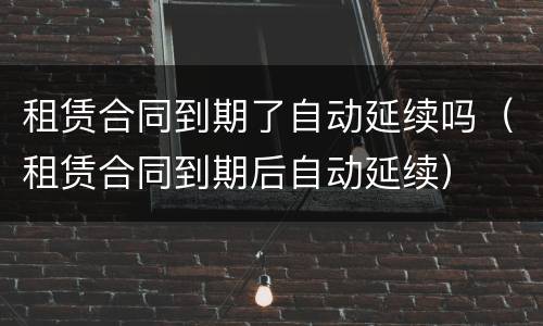 租赁合同到期了自动延续吗（租赁合同到期后自动延续）