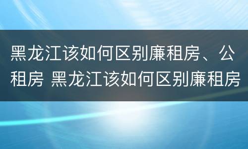 黑龙江该如何区别廉租房、公租房 黑龙江该如何区别廉租房,公租房和住宅