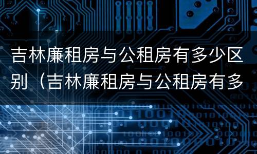 吉林廉租房与公租房有多少区别（吉林廉租房与公租房有多少区别呢）
