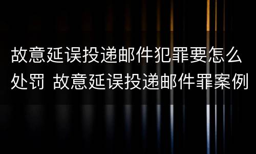 故意延误投递邮件犯罪要怎么处罚 故意延误投递邮件罪案例
